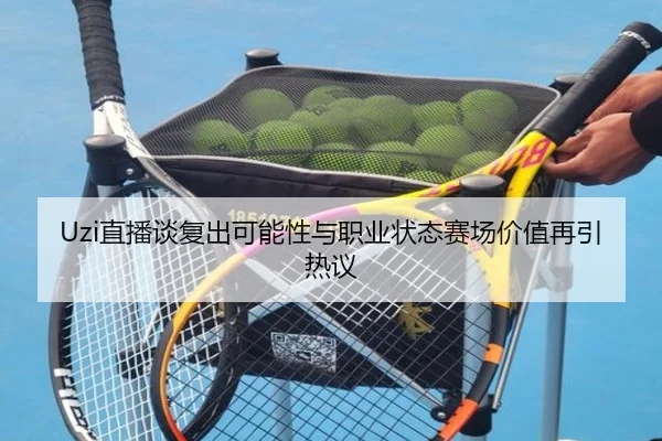 Uzi直播谈复出可能性与职业状态赛场价值再引热议