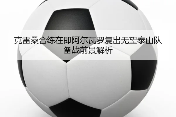 克雷桑合练在即阿尔瓦罗复出无望泰山队备战前景解析