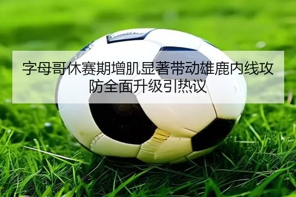 字母哥休赛期增肌显著带动雄鹿内线攻防全面升级引热议